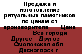 Продажа и изготовление ритуальных памятников по ценам от производителя!!! › Цена ­ 5 000 - Все города Другое » Другое   . Смоленская обл.,Десногорск г.